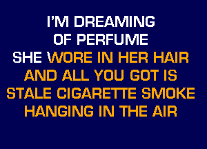 I'M DREAMING
0F PERFUME
SHE WORE IN HER HAIR
AND ALL YOU GOT IS
STALE CIGARETTE SMOKE
HANGING IN THE AIR