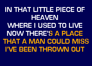 IN THAT LITI'LE PIECE OF
HEAVEN
WHERE I USED TO LIVE
NOW THERE'S A PLACE
THAT A MAN COULD MISS
I'VE BEEN THROWN OUT