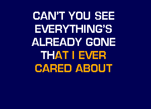 CAN'T YOU SEE
EVERYTHING'S
ALREADY GONE

THAT I EVER
CARED ABOUT