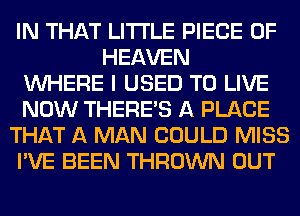 IN THAT LITI'LE PIECE OF
HEAVEN
WHERE I USED TO LIVE
NOW THERE'S A PLACE
THAT A MAN COULD MISS
I'VE BEEN THROWN OUT