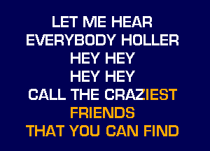 LET ME HEAR
EVERYBODY HDLLER
HEY HEY
HEY HEY
CALL THE CRAZIEST
FRIENDS
THAT YOU CAN FIND