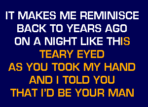 IT MAKES ME REMINISCE
BACK TO YEARS AGO
ON A NIGHT LIKE THIS

TEARY EYED
AS YOU TOOK MY HAND
AND I TOLD YOU
THAT I'D BE YOUR MAN