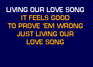 LIVING OUR LOVE SONG
IT FEELS GOOD
TO PROVE 'EM WRONG
JUST LIVING OUR
LOVE SONG