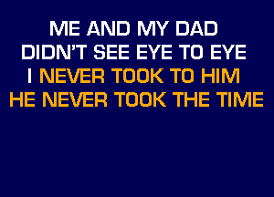 ME AND MY DAD
DIDN'T SEE EYE T0 EYE
I NEVER TOOK T0 HIM
HE NEVER TOOK THE TIME