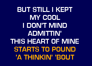 BUT STILL I KEPT
MY COOL
I DON'T MIND
ADMITI'IN'
THIS HEART OF MINE
STARTS T0 POUND
'A THINKIN' 'BOUT