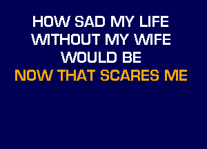 HOW SAD MY LIFE
WITHOUT MY WIFE
WOULD BE
NOW THAT SCARES ME