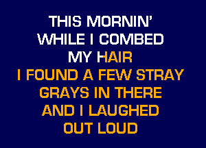 THIS MORNIN'
WHILE I COMBED
MY HAIR
I FOUND A FEW STRAY
GRAYS IN THERE
AND I LAUGHED
OUT LOUD