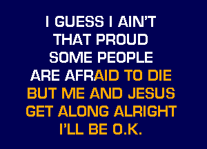 I GUESS I AIN'T
THAT PROUD
SOME PEOPLE

JARE AFRAID TO DIE

BUT ME AND JESUS

GET ALONG ALRIGHT
I'LL BE 0.K.