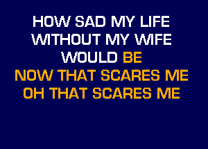 HOW SAD MY LIFE
WITHOUT MY WIFE
WOULD BE
NOW THAT SCARES ME
0H THAT SCARES ME