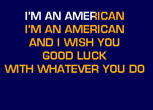I'M AN AMERICAN
I'M AN AMERICAN
AND I WISH YOU
GOOD LUCK
WITH WHATEVER YOU DO
