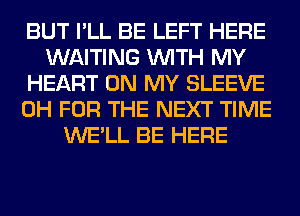 BUT I'LL BE LEFT HERE
WAITING WITH MY
HEART ON MY SLEEVE
0H FOR THE NEXT TIME
WE'LL BE HERE