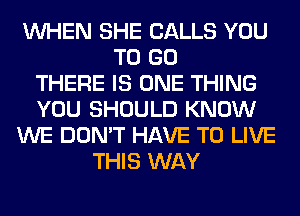 WHEN SHE CALLS YOU
TO GO
THERE IS ONE THING
YOU SHOULD KNOW
WE DON'T HAVE TO LIVE
THIS WAY