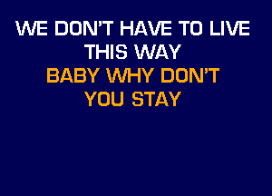 WE DON'T HAVE TO LIVE
THIS WAY
BABY WHY DUMT

Y0 U STAY