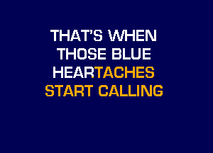 THAT'S WHEN
THOSE BLUE
HEARTACHES

START CALLING