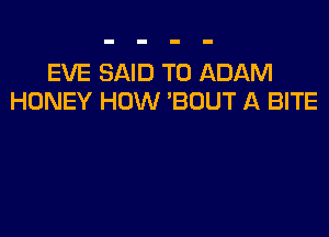 EVE SAID T0 ADAM
HONEY HOW 'BDUT A BITE