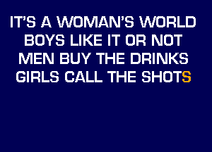 ITS A WOMAN'S WORLD
BOYS LIKE IT OR NOT
MEN BUY THE DRINKS
GIRLS CALL THE SHOTS