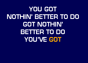 YOU GOT
NOTHIN' BETTER TO DO
GOT NOTHIN'
BETTER TO DO
YOU'VE GOT