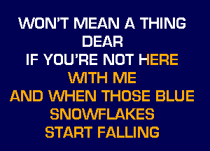 WON'T MEAN A THING
DEAR
IF YOU'RE NOT HERE
WITH ME
AND WHEN THOSE BLUE
SNOWFLAKES
START FALLING