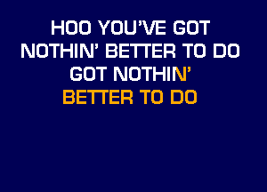 H00 YOU'VE GOT
NOTHIN' BETTER TO DO
GOT NOTHIN'
BETTER TO DO