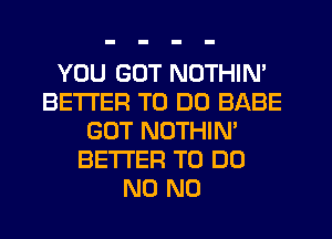 YOU GOT NOTHIN'
BETTER TO DO BABE
GOT NOTHIN'
BETTER TO DO
N0 N0