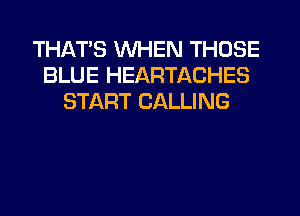 THATS WHEN THOSE
BLUE HEARTACHES
START CALLING