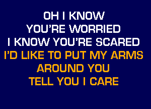 OH I KNOW
YOU'RE WORRIED
I KNOW YOU'RE SCARED
I'D LIKE TO PUT MY ARMS
AROUND YOU
TELL YOU I CARE