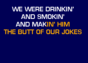 WE WERE DRINKIM
AND SMOKIN'
AND MAKIM HIM
THE BUTI' OF OUR JOKES