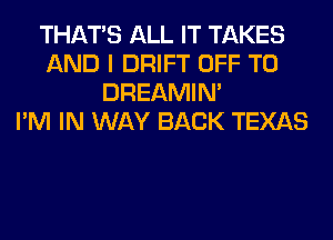 THAT'S ALL IT TAKES
AND I DRIFT OFF TO
DREAMIN'

I'M IN WAY BACK TEXAS