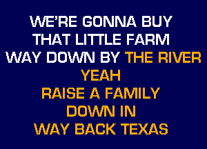 WERE GONNA BUY
THAT LITI'LE FARM
WAY DOWN BY THE RIVER
YEAH
RAISE A FAMILY
DOWN IN
WAY BACK TEXAS
