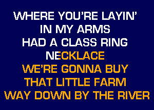 WHERE YOU'RE LAYIN'
IN MY ARMS
HAD A CLASS RING
NECKLACE
WERE GONNA BUY
THAT LITI'LE FARM
WAY DOWN BY THE RIVER