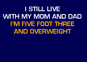 I STILL LIVE
WITH MY MOM AND DAD
I'M FIVE FOOT THREE
AND OVERWEIGHT