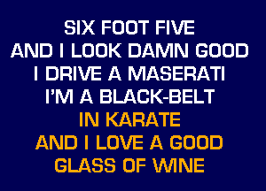 SIX FOOT FIVE
AND I LOOK DAMN GOOD
I DRIVE A MASERATI
I'M A BLACK-BELT
IN KARATE
AND I LOVE A GOOD
GLASS 0F ININE