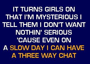 IT TURNS GIRLS ON
THAT I'M MYSTERIOUS I
TELL THEM I DON'T WANT
NOTHIN' SERIOUS
'CAUSE EVEN ON
A SLOW DAY I CAN HAVE
A THREE WAY CHAT