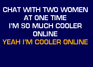 CHAT WITH TWO WOMEN
AT ONE TIME
I'M SO MUCH COOLER
ONLINE
YEAH I'M COOLER ONLINE