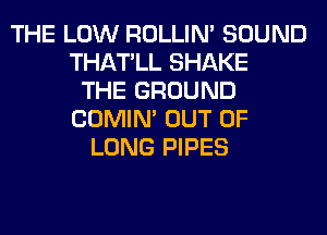 THE LOW ROLLIN' SOUND
THATLL SHAKE
THE GROUND
COMIM OUT OF
LONG PIPES