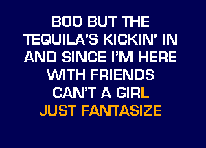 BOD BUT THE
TEQUILA'S KICKIN' IN
AND SINCE PM HERE

WTH FRIENDS

CAN'T A GIRL

JUST FANTASIZE
