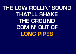 THE LOW ROLLIN' SOUND
THATLL SHAKE
THE GROUND
COMIM OUT OF
LONG PIPES