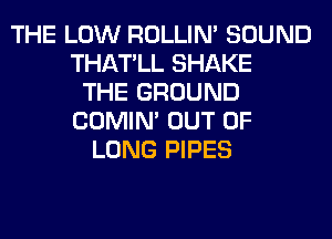 THE LOW ROLLIN' SOUND
THATLL SHAKE
THE GROUND
COMIM OUT OF
LONG PIPES