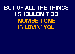 BUT OF ALL THE THINGS
I SHOULDN'T DO
NUMBER ONE
IS LOVIN' YOU