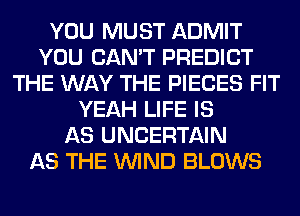 YOU MUST ADMIT
YOU CAN'T PREDICT
THE WAY THE PIECES FIT
YEAH LIFE IS
AS UNCERTAIN
AS THE WIND BLOWS