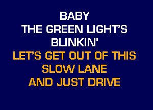 BABY
THE GREEN LIGHTS
BLINKIN'
LET'S GET OUT OF THIS
SLOW LANE
AND JUST DRIVE