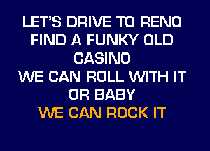 LET'S DRIVE TO RENO
FIND A FUNKY OLD
CASINO
WE CAN ROLL WITH IT
OR BABY
WE CAN ROCK IT