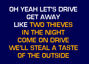 OH YEAH LET'S DRIVE
GET AWAY
LIKE TWO THIEVES
IN THE NIGHT
COME ON DRIVE
WE'LL STEAL A TASTE
OF THE OUTSIDE