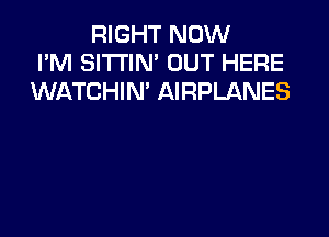 RIGHT NOW
I'M SI'I'I'IN' OUT HERE
WATCHIN' AIRPLANES