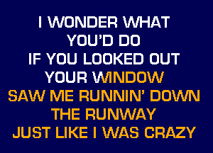I WONDER WHAT
YOU'D DO
IF YOU LOOKED OUT
YOUR WINDOW
SAW ME RUNNIN' DOWN
THE RUNWAY
JUST LIKE I WAS CRAZY