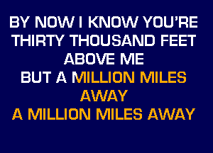 BY NOW I KNOW YOU'RE
THIRTY THOUSAND FEET
ABOVE ME
BUT A MILLION MILES
AWAY
A MILLION MILES AWAY