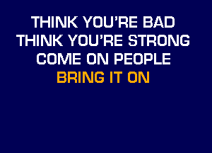 THINK YOU'RE BAD
THINK YOU'RE STRONG
COME ON PEOPLE
BRING IT ON