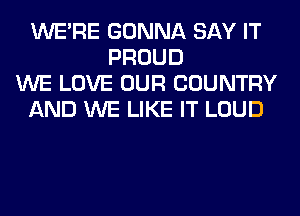 WERE GONNA SAY IT
PROUD
WE LOVE OUR COUNTRY
AND WE LIKE IT LOUD