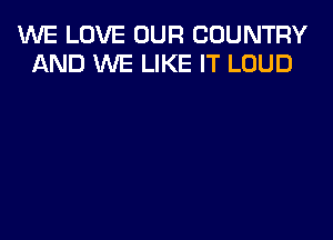 WE LOVE OUR COUNTRY
AND WE LIKE IT LOUD