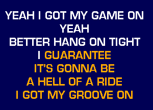 YEAH I GOT MY GAME ON
YEAH
BETTER HANG 0N TIGHT
I GUARANTEE
ITIS GONNA BE
A HELL OF A RIDE
I GOT MY GROOVE 0N